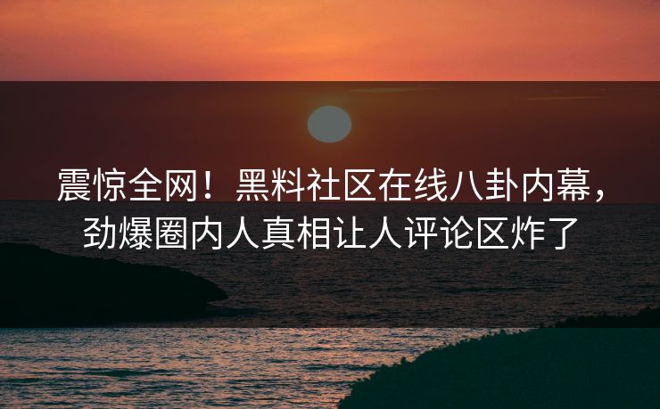 震惊全网！黑料社区在线八卦内幕，劲爆圈内人真相让人评论区炸了