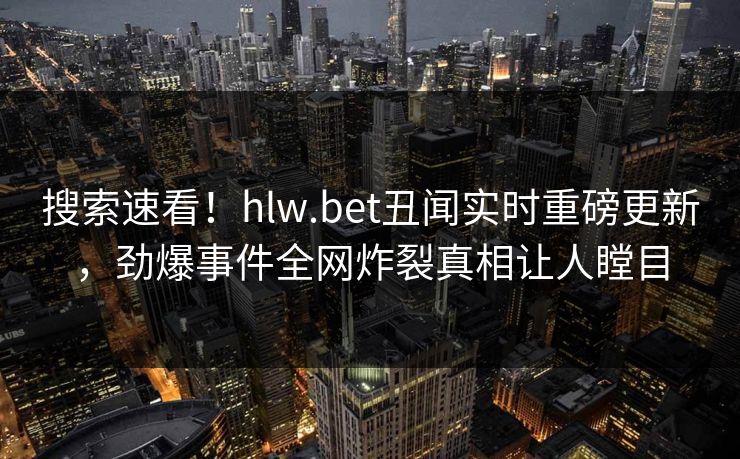 搜索速看！hlw.bet丑闻实时重磅更新，劲爆事件全网炸裂真相让人瞠目