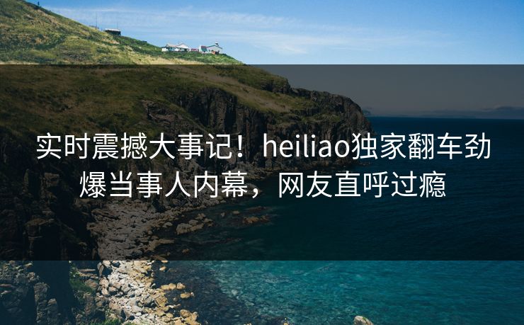 实时震撼大事记！heiliao独家翻车劲爆当事人内幕，网友直呼过瘾
