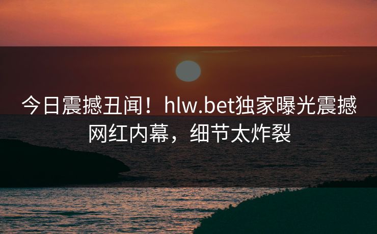今日震撼丑闻！hlw.bet独家曝光震撼网红内幕，细节太炸裂