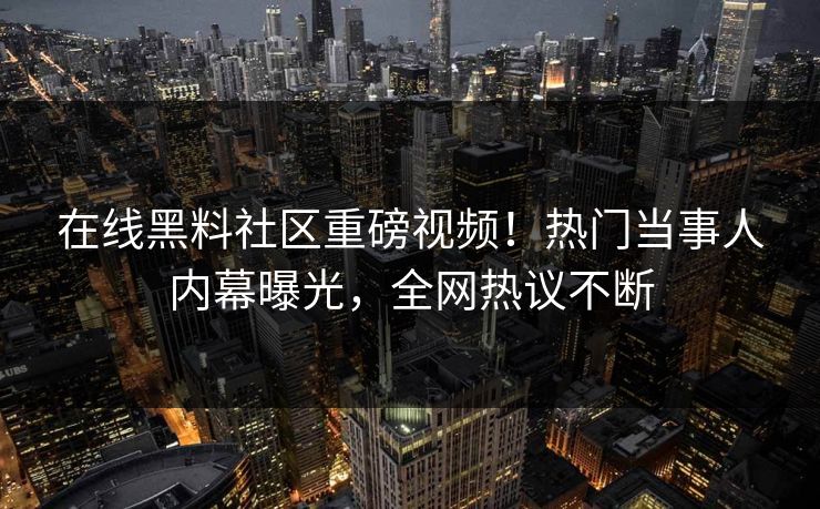在线黑料社区重磅视频！热门当事人内幕曝光，全网热议不断