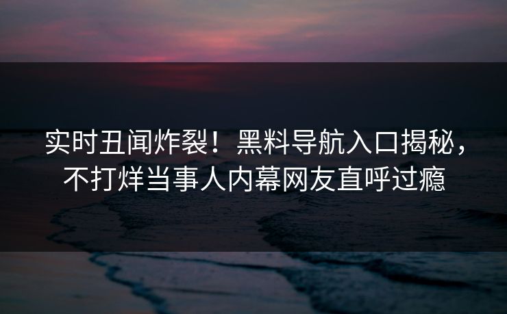 实时丑闻炸裂！黑料导航入口揭秘，不打烊当事人内幕网友直呼过瘾