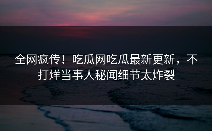 全网疯传！吃瓜网吃瓜最新更新，不打烊当事人秘闻细节太炸裂
