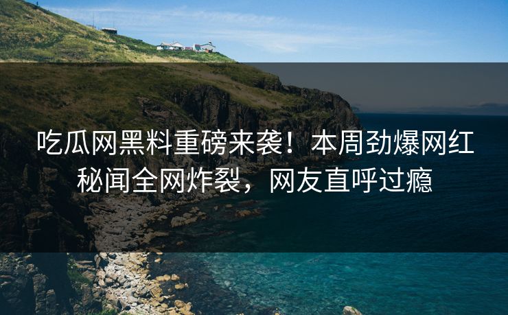 吃瓜网黑料重磅来袭！本周劲爆网红秘闻全网炸裂，网友直呼过瘾