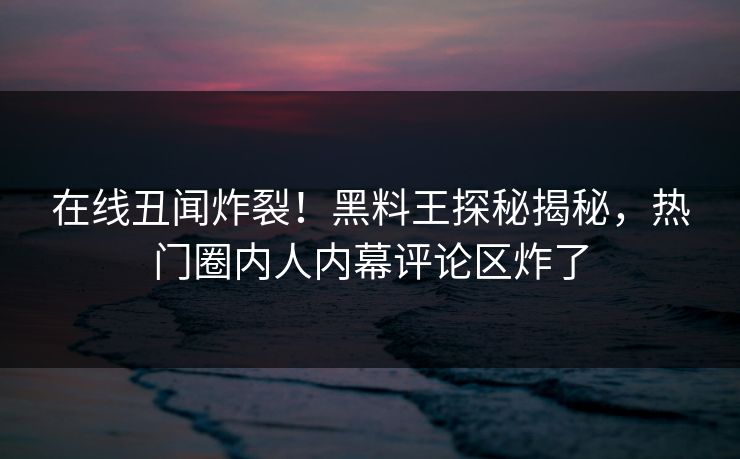 在线丑闻炸裂！黑料王探秘揭秘，热门圈内人内幕评论区炸了