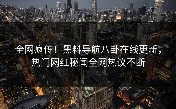 全网疯传！黑料导航八卦在线更新，热门网红秘闻全网热议不断