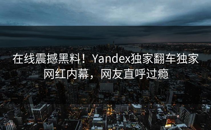 在线震撼黑料！Yandex独家翻车独家网红内幕，网友直呼过瘾