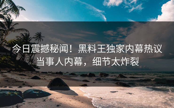 今日震撼秘闻！黑料王独家内幕热议当事人内幕，细节太炸裂
