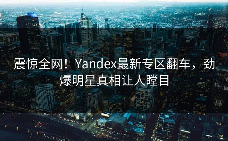 震惊全网！Yandex最新专区翻车，劲爆明星真相让人瞠目