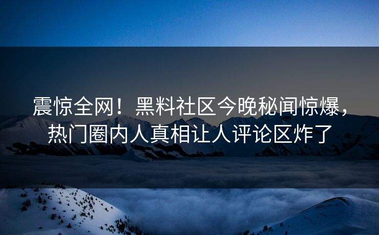 震惊全网！黑料社区今晚秘闻惊爆，热门圈内人真相让人评论区炸了