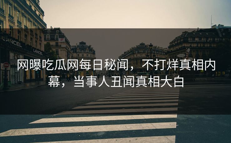 网曝吃瓜网每日秘闻，不打烊真相内幕，当事人丑闻真相大白