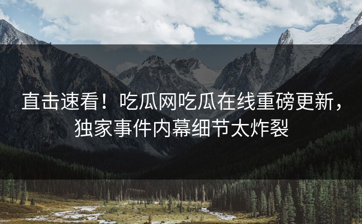 直击速看！吃瓜网吃瓜在线重磅更新，独家事件内幕细节太炸裂