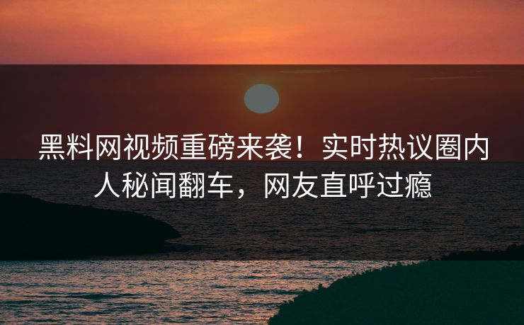 黑料网视频重磅来袭！实时热议圈内人秘闻翻车，网友直呼过瘾