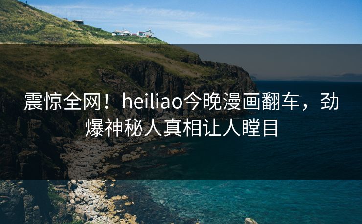震惊全网！heiliao今晚漫画翻车，劲爆神秘人真相让人瞠目
