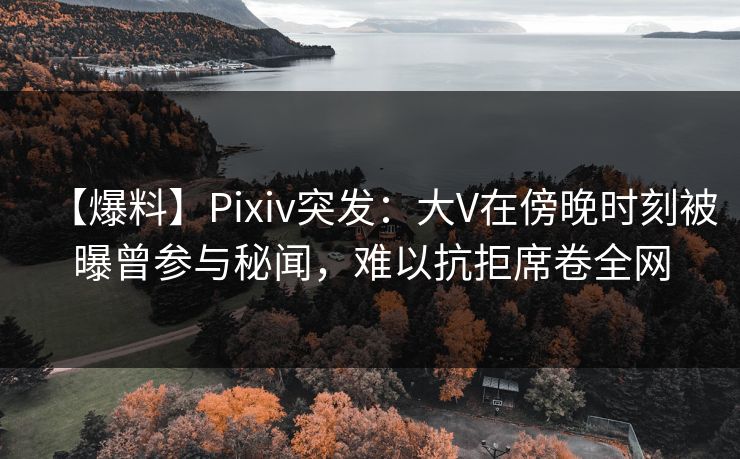 【爆料】Pixiv突发：大V在傍晚时刻被曝曾参与秘闻，难以抗拒席卷全网