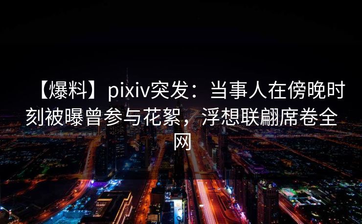 【爆料】pixiv突发：当事人在傍晚时刻被曝曾参与花絮，浮想联翩席卷全网