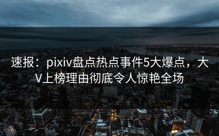 速报：pixiv盘点热点事件5大爆点，大V上榜理由彻底令人惊艳全场