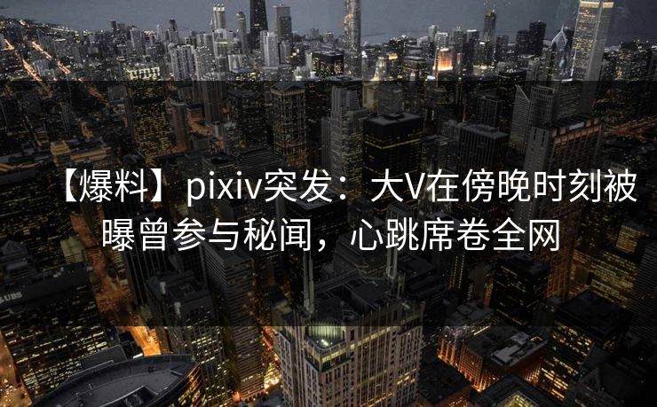 【爆料】pixiv突发：大V在傍晚时刻被曝曾参与秘闻，心跳席卷全网