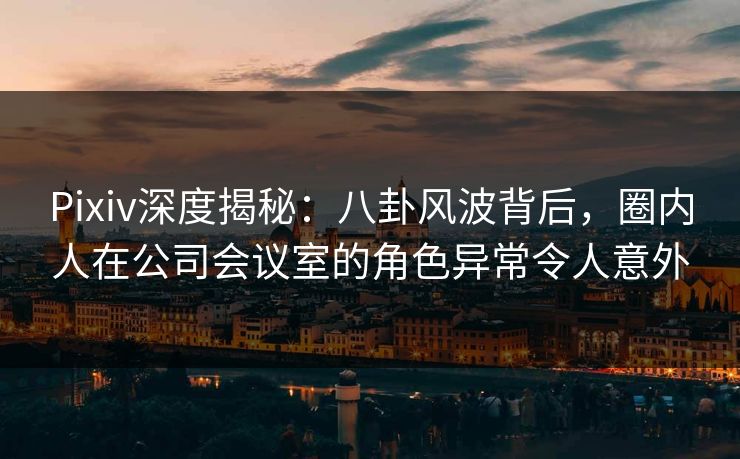 Pixiv深度揭秘：八卦风波背后，圈内人在公司会议室的角色异常令人意外