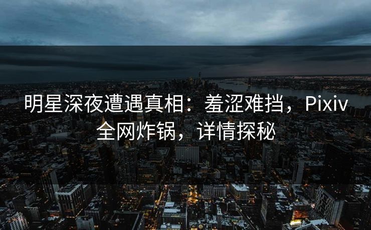 明星深夜遭遇真相：羞涩难挡，Pixiv全网炸锅，详情探秘