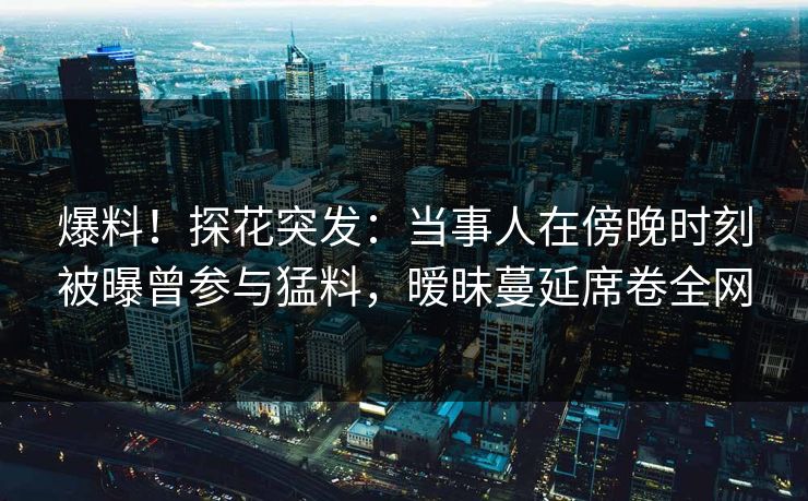 爆料！探花突发：当事人在傍晚时刻被曝曾参与猛料，暧昧蔓延席卷全网