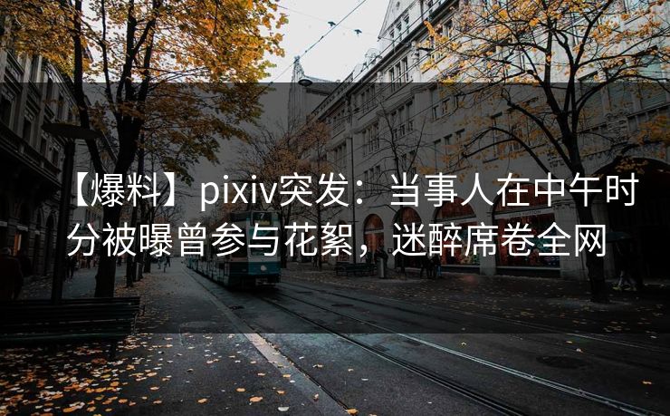 【爆料】pixiv突发：当事人在中午时分被曝曾参与花絮，迷醉席卷全网