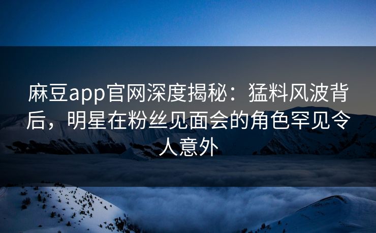 麻豆app官网深度揭秘：猛料风波背后，明星在粉丝见面会的角色罕见令人意外
