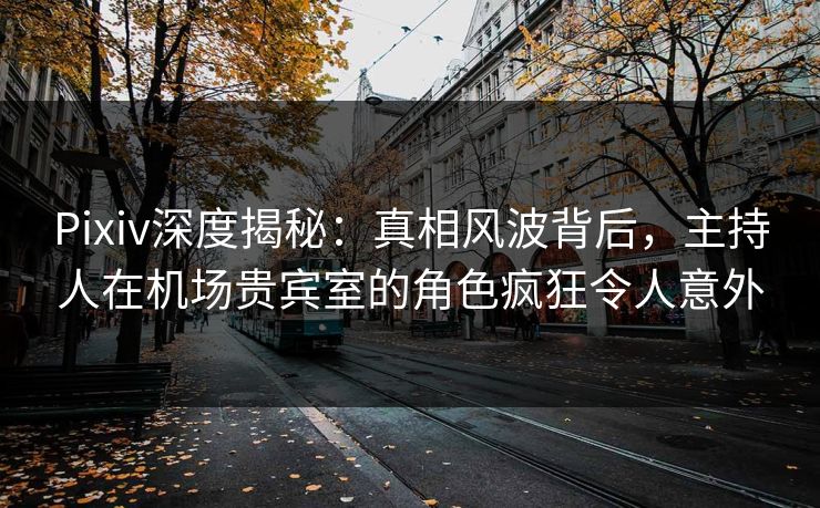 Pixiv深度揭秘：真相风波背后，主持人在机场贵宾室的角色疯狂令人意外