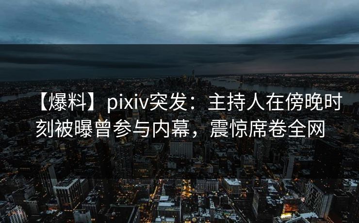 【爆料】pixiv突发：主持人在傍晚时刻被曝曾参与内幕，震惊席卷全网