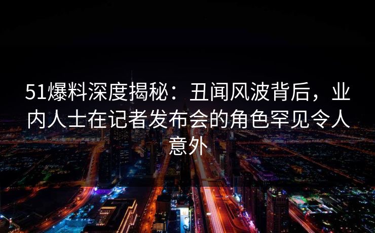 51爆料深度揭秘：丑闻风波背后，业内人士在记者发布会的角色罕见令人意外