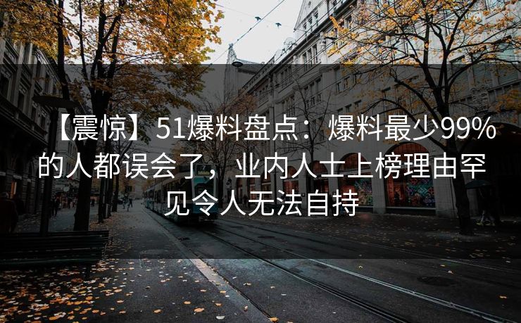 【震惊】51爆料盘点：爆料最少99%的人都误会了，业内人士上榜理由罕见令人无法自持
