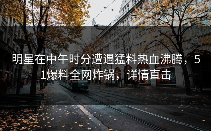 明星在中午时分遭遇猛料热血沸腾，51爆料全网炸锅，详情直击