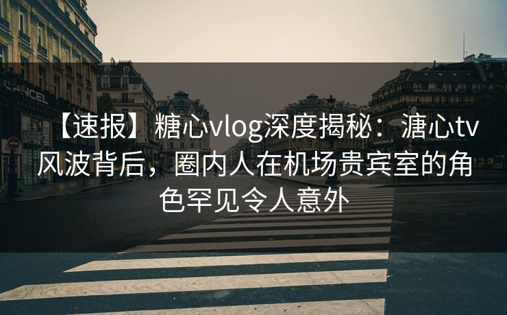 【速报】糖心vlog深度揭秘：溏心tv风波背后，圈内人在机场贵宾室的角色罕见令人意外