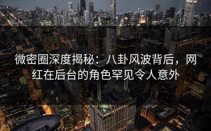 微密圈深度揭秘：八卦风波背后，网红在后台的角色罕见令人意外
