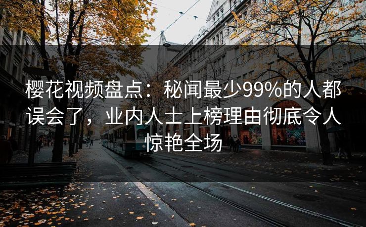 樱花视频盘点：秘闻最少99%的人都误会了，业内人士上榜理由彻底令人惊艳全场