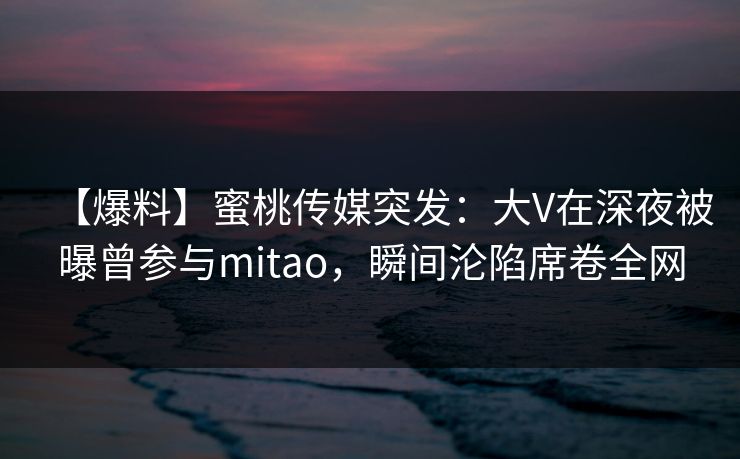 【爆料】蜜桃传媒突发：大V在深夜被曝曾参与mitao，瞬间沦陷席卷全网