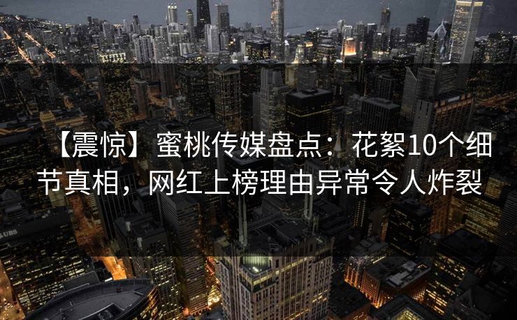 【震惊】蜜桃传媒盘点：花絮10个细节真相，网红上榜理由异常令人炸裂
