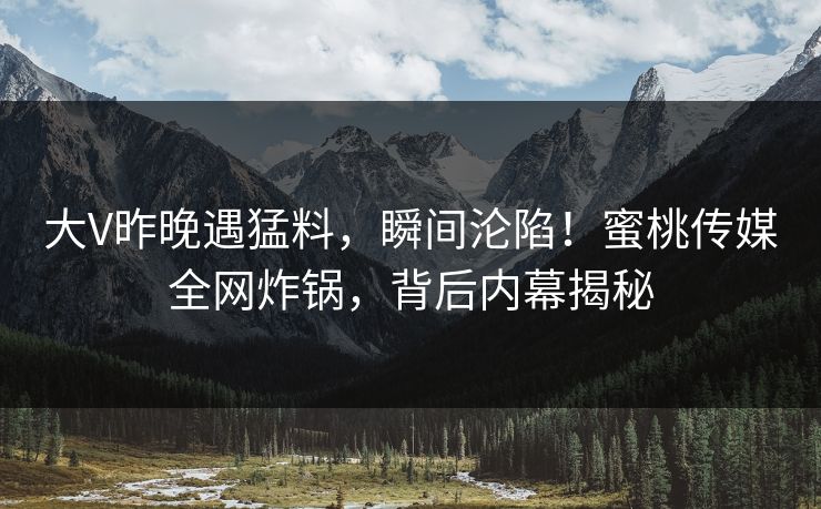 大V昨晚遇猛料，瞬间沦陷！蜜桃传媒全网炸锅，背后内幕揭秘
