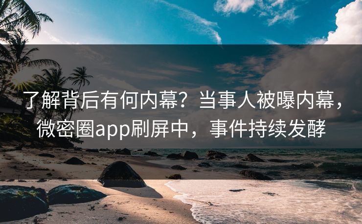 了解背后有何内幕？当事人被曝内幕，微密圈app刷屏中，事件持续发酵