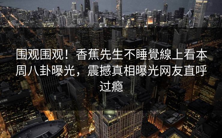 围观围观！香蕉先生不睡覺線上看本周八卦曝光，震撼真相曝光网友直呼过瘾