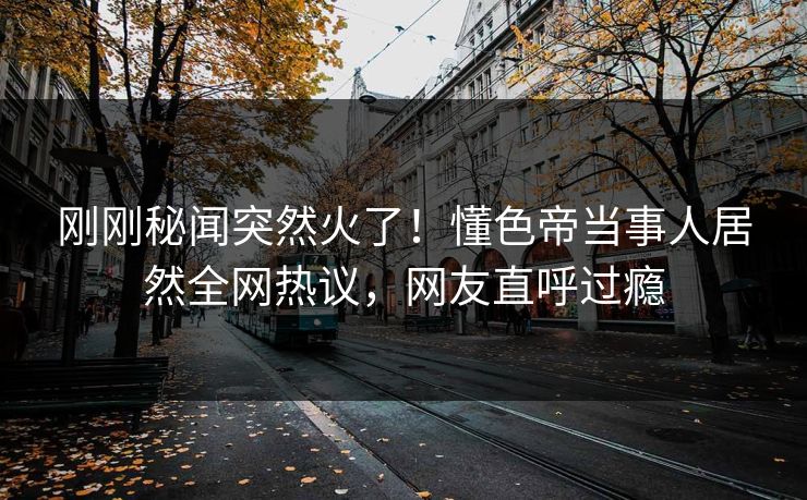 刚刚秘闻突然火了！懂色帝当事人居然全网热议，网友直呼过瘾