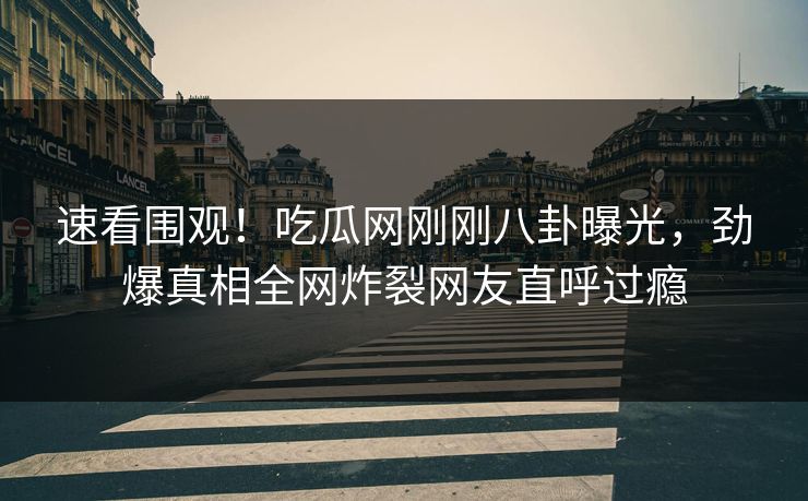 速看围观！吃瓜网刚刚八卦曝光，劲爆真相全网炸裂网友直呼过瘾