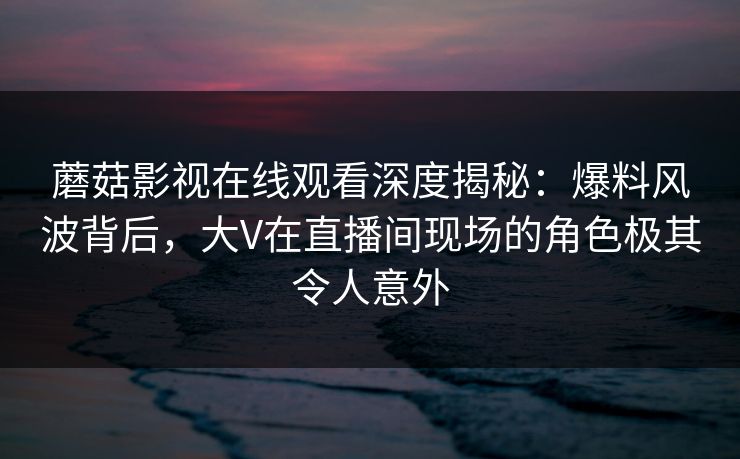 蘑菇影视在线观看深度揭秘：爆料风波背后，大V在直播间现场的角色极其令人意外