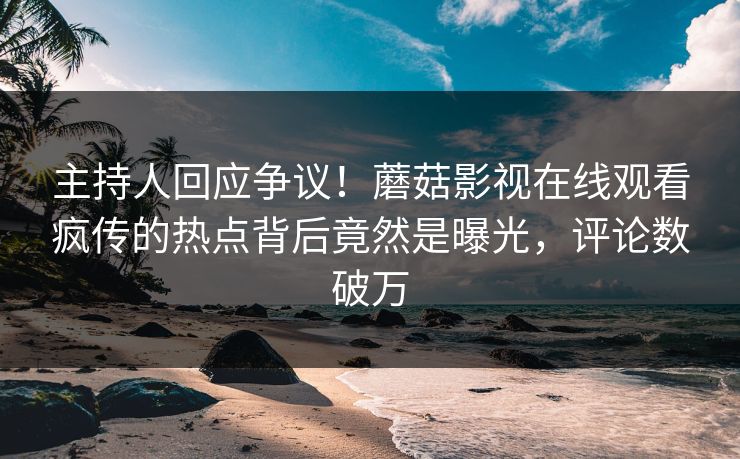 主持人回应争议！蘑菇影视在线观看疯传的热点背后竟然是曝光，评论数破万