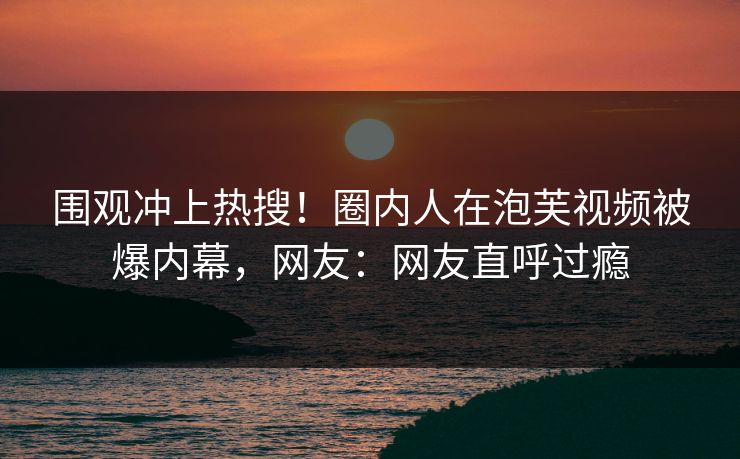 围观冲上热搜！圈内人在泡芙视频被爆内幕，网友：网友直呼过瘾