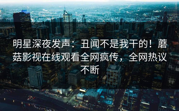 明星深夜发声：丑闻不是我干的！蘑菇影视在线观看全网疯传，全网热议不断