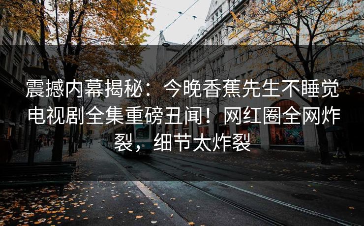 震撼内幕揭秘：今晚香蕉先生不睡觉电视剧全集重磅丑闻！网红圈全网炸裂，细节太炸裂