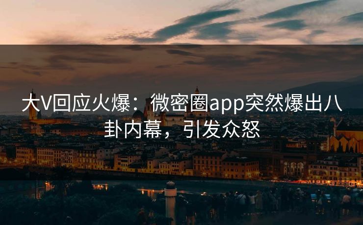 大V回应火爆：微密圈app突然爆出八卦内幕，引发众怒