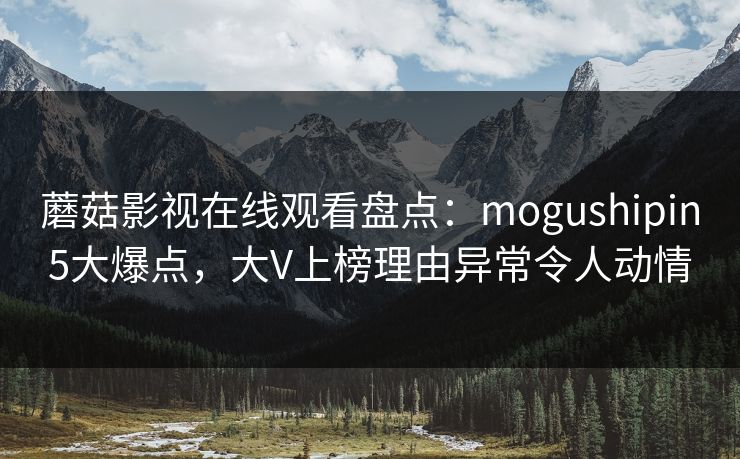 蘑菇影视在线观看盘点：mogushipin5大爆点，大V上榜理由异常令人动情