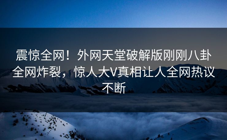 震惊全网！外网天堂破解版刚刚八卦全网炸裂，惊人大V真相让人全网热议不断